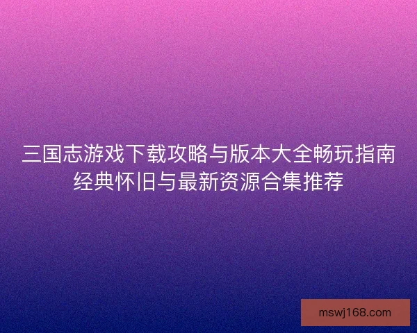 三国志游戏下载攻略与版本大全畅玩指南经典怀旧与最新资源合集推荐