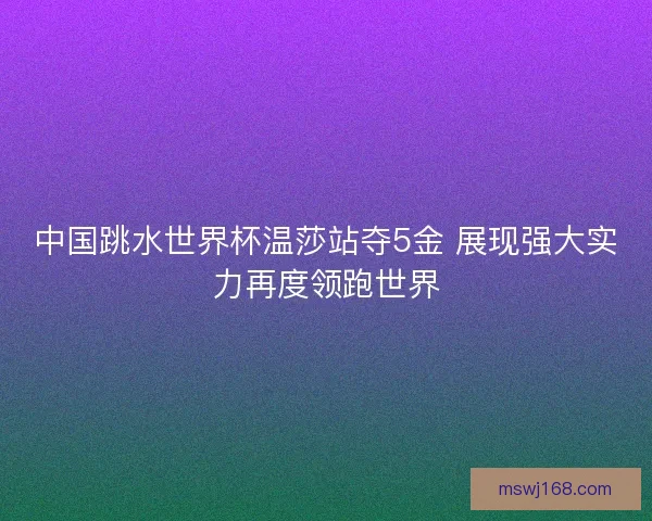 中国跳水世界杯温莎站夺5金 展现强大实力再度领跑世界 中国跳水世界杯温莎站夺5金 展现强大实力再度领跑世界