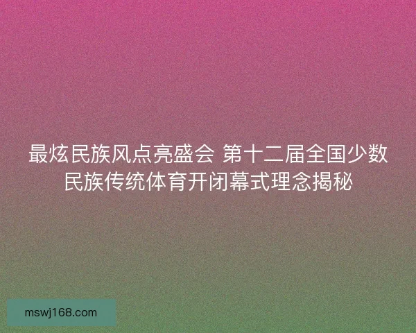 最炫民族风点亮盛会 第十二届全国少数民族传统体育开闭幕式理念揭秘
