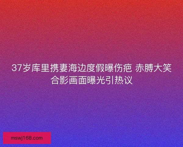 37岁库里携妻海边度假曝伤疤 赤膊大笑合影画面曝光引热议 37岁库里携妻海边度假曝伤疤 赤膊大笑合影画面曝光引热议