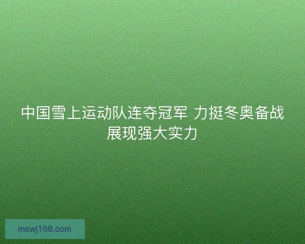 中国雪上运动队连夺冠军 力挺冬奥备战展现强大实力