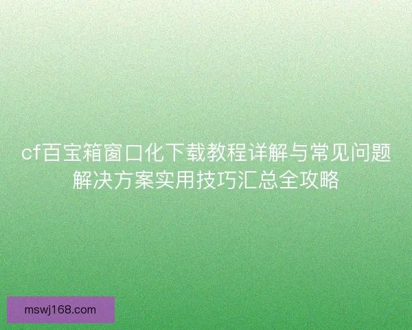 cf百宝箱窗口化下载教程详解与常见问题解决方案实用技巧汇总全攻略 cf百宝箱窗口化下载教程详解与常见问题解决方案实用技巧汇总全攻略