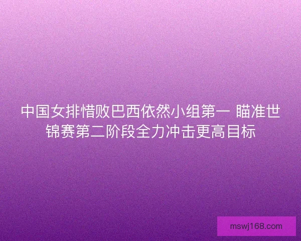 中国女排惜败巴西依然小组第一 瞄准世锦赛第二阶段全力冲击更高目标 中国女排惜败巴西依然小组第一 瞄准世锦赛第二阶段全力冲击更高目标