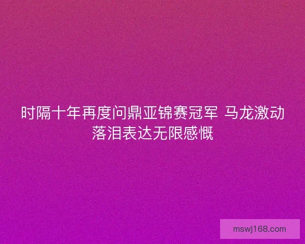 时隔十年再度问鼎亚锦赛冠军 马龙激动落泪表达无限感慨 时隔十年再度问鼎亚锦赛冠军 马龙激动落泪表达无限感慨