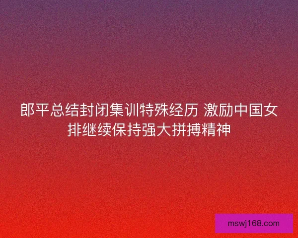 郎平总结封闭集训特殊经历 激励中国女排继续保持强大拼搏精神