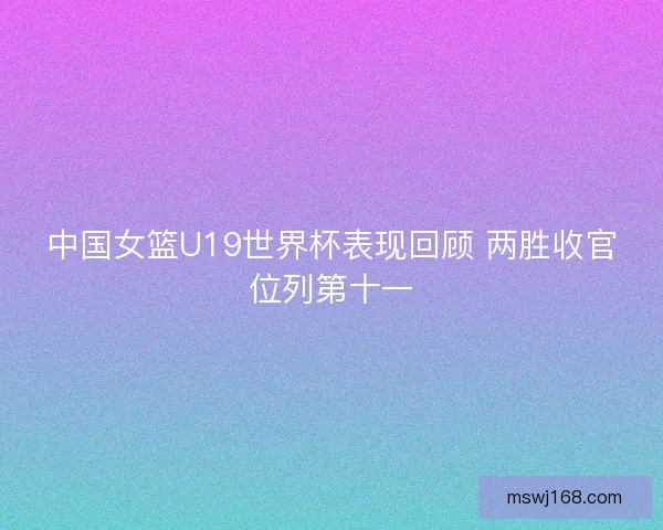 中国女篮U19世界杯表现回顾 两胜收官位列第十一