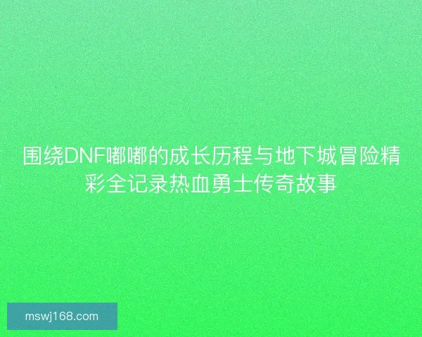 围绕DNF嘟嘟的成长历程与地下城冒险精彩全记录热血勇士传奇故事
