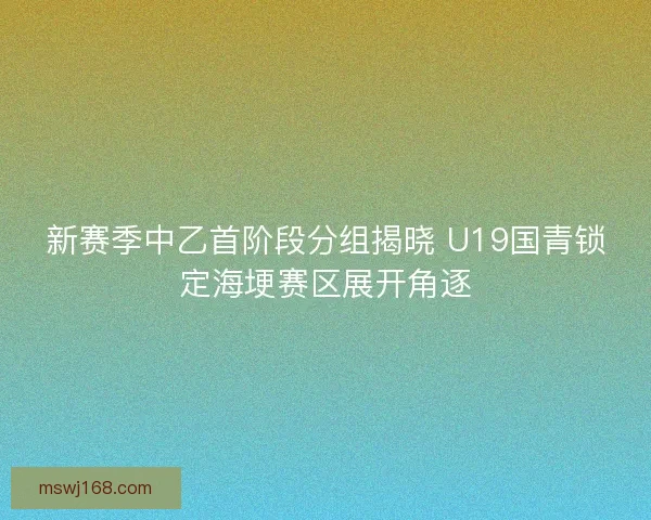 新赛季中乙首阶段分组揭晓 U19国青锁定海埂赛区展开角逐