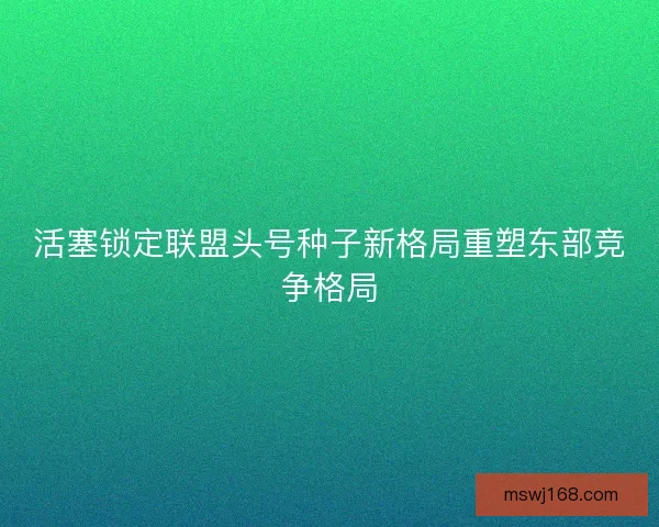 活塞锁定联盟头号种子新格局重塑东部竞争格局