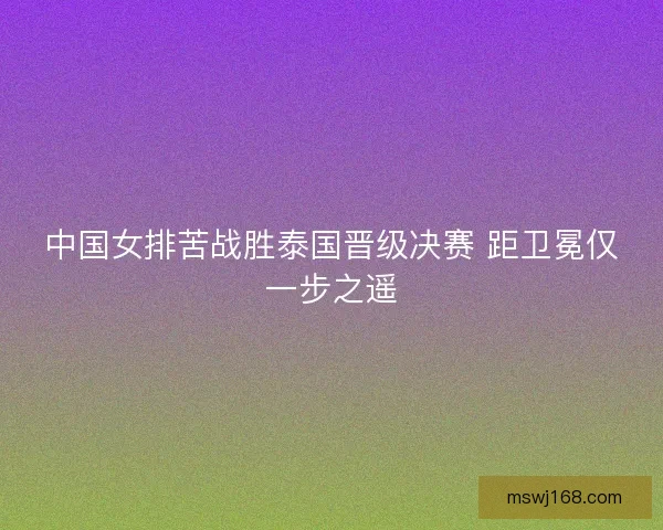 中国女排苦战胜泰国晋级决赛 距卫冕仅一步之遥 中国女排苦战胜泰国晋级决赛 距卫冕仅一步之遥