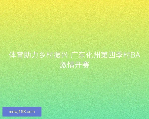 体育助力乡村振兴 广东化州第四季村BA激情开赛 体育助力乡村振兴 广东化州第四季村BA激情开赛