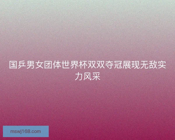 国乒男女团体世界杯双双夺冠展现无敌实力风采 国乒男女团体世界杯双双夺冠展现无敌实力风采