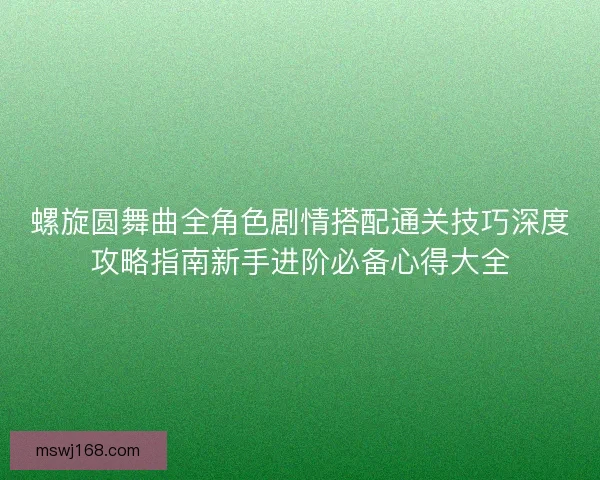 螺旋圆舞曲全角色剧情搭配通关技巧深度攻略指南新手进阶必备心得大全 螺旋圆舞曲全角色剧情搭配通关技巧深度攻略指南新手进阶必备心得大全