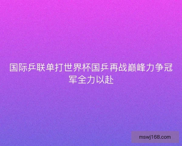 国际乒联单打世界杯国乒再战巅峰力争冠军全力以赴 国际乒联单打世界杯国乒再战巅峰力争冠军全力以赴